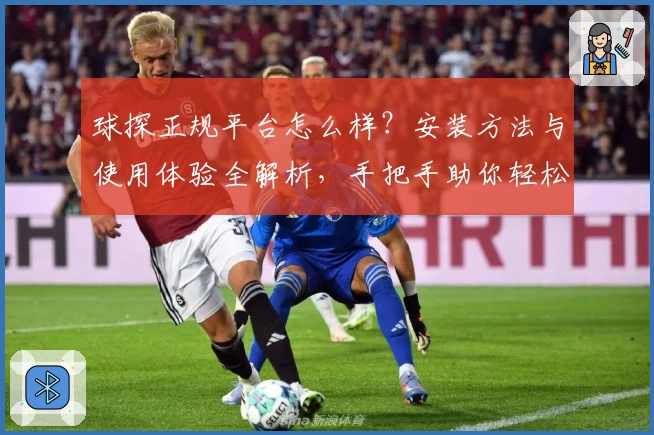 球探正规平台怎么样？安装方法与使用体验全解析，手把手助你轻松上手