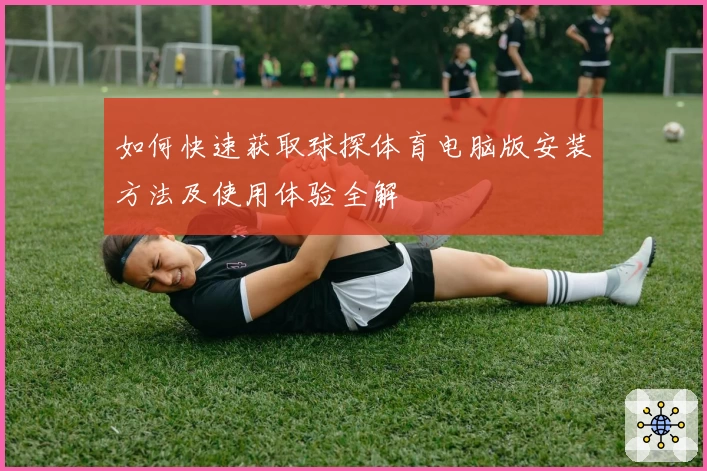 如何快速获取球探体育电脑版安装方法及使用体验全解