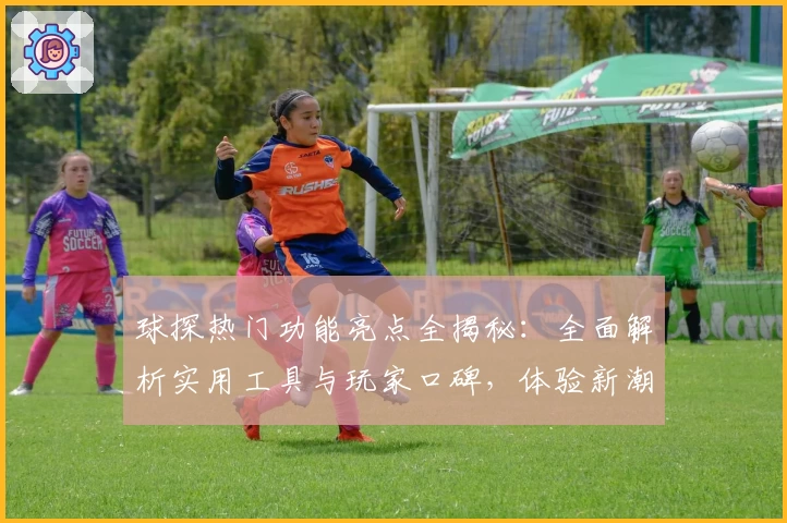 球探热门功能亮点全揭秘：全面解析实用工具与玩家口碑，体验新潮数据之旅