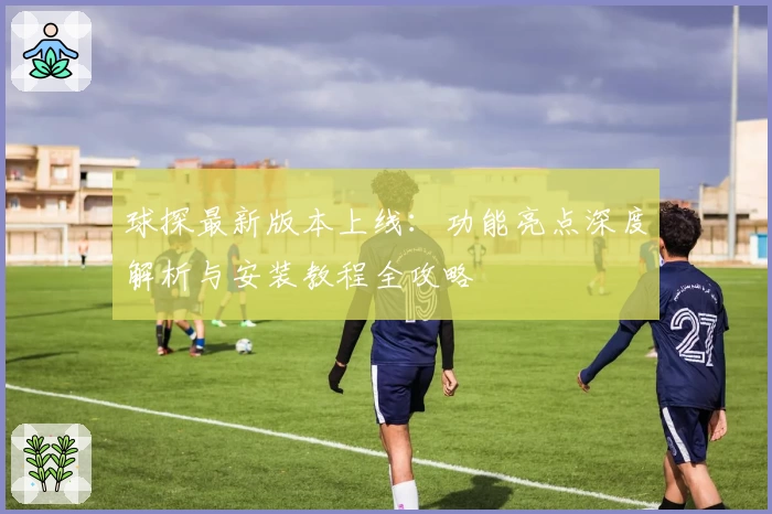 球探最新版本上线：功能亮点深度解析与安装教程全攻略
