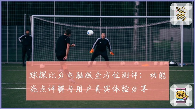 球探比分电脑版全方位测评：功能亮点详解与用户真实体验分享