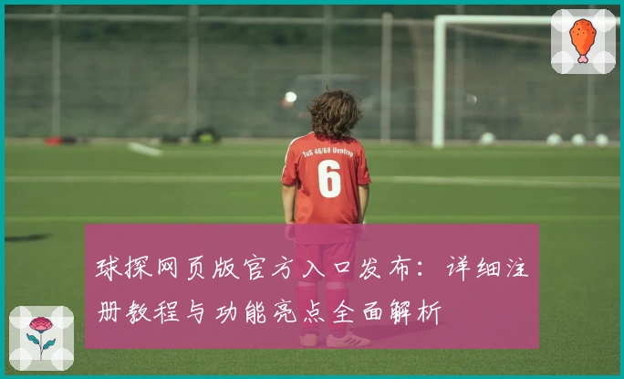球探网页版官方入口发布：详细注册教程与功能亮点全面解析