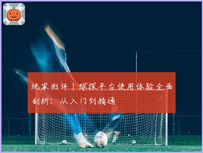 玩家测评丨球探平台使用体验全面剖析：从入门到精通