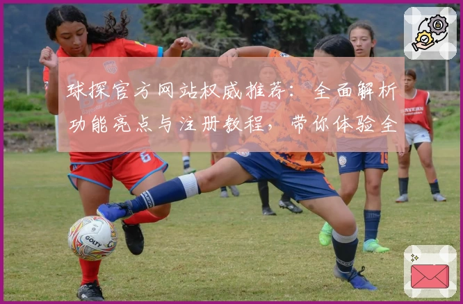 球探官方网站权威推荐：全面解析功能亮点与注册教程，带你体验全新版本魅力