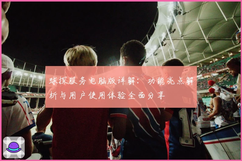 球探服务电脑版详解：功能亮点解析与用户使用体验全面分享