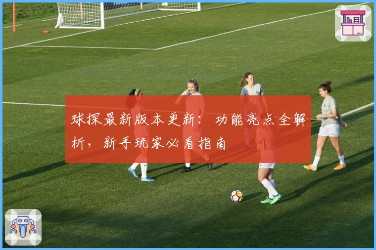 球探最新版本更新：功能亮点全解析，新手玩家必看指南