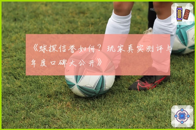 《球探信誉如何？玩家真实测评与年度口碑大公开》