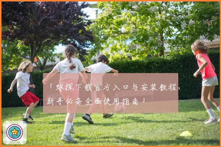 「球探下载官方入口与安装教程,新手必备全面使用指南」