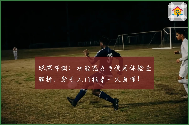 球探评测：功能亮点与使用体验全解析，新手入门指南一文看懂！