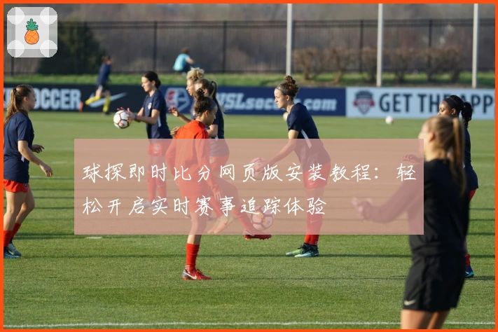 球探即时比分网页版安装教程：轻松开启实时赛事追踪体验